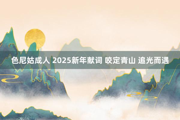 色尼姑成人 2025新年献词 咬定青山 追光而遇