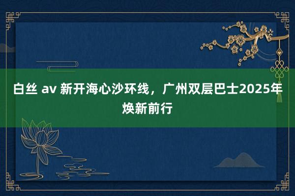 白丝 av 新开海心沙环线，广州双层巴士2025年焕新前行