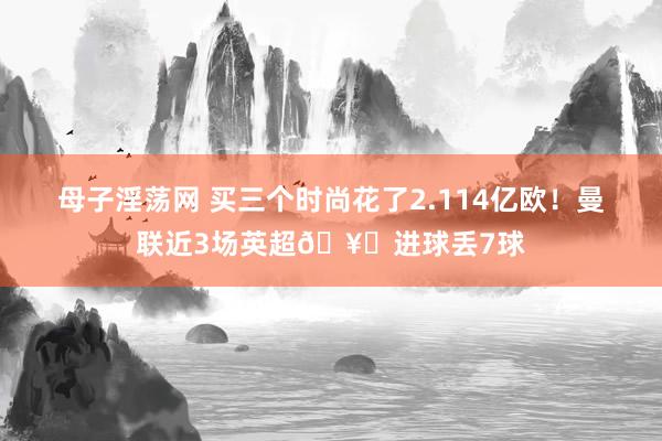 母子淫荡网 买三个时尚花了2.114亿欧！曼联近3场英超🥚进球丢7球