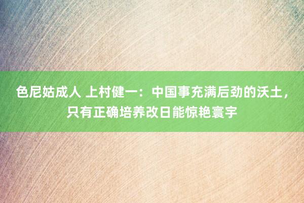 色尼姑成人 上村健一：中国事充满后劲的沃土，只有正确培养改日能惊艳寰宇