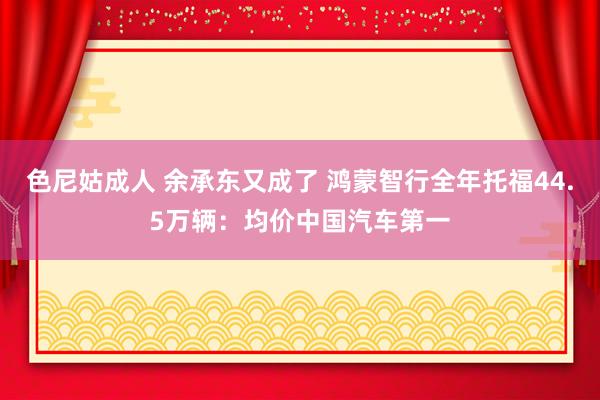 色尼姑成人 余承东又成了 鸿蒙智行全年托福44.5万辆：均价中国汽车第一