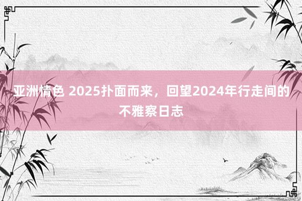 亚洲情色 2025扑面而来，回望2024年行走间的不雅察日志