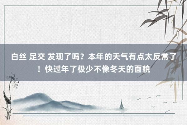 白丝 足交 发现了吗？本年的天气有点太反常了！快过年了极少不像冬天的面貌