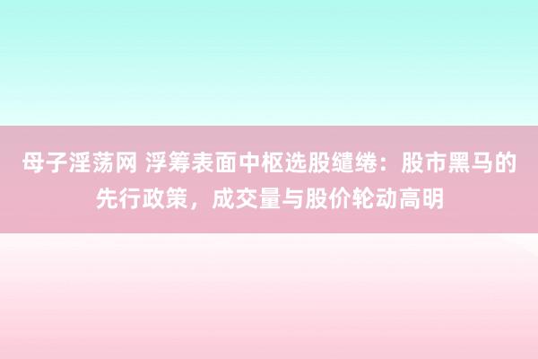 母子淫荡网 浮筹表面中枢选股缱绻：股市黑马的先行政策，成交量与股价轮动高明