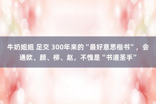 牛奶姐姐 足交 300年来的“最好意思楷书”，会通欧、颜、柳、赵，不愧是“书道圣手”