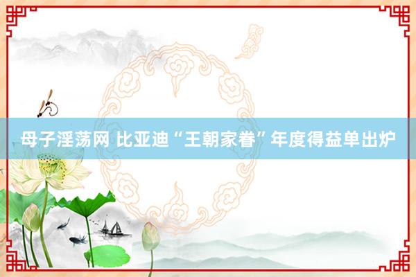 母子淫荡网 比亚迪“王朝家眷”年度得益单出炉