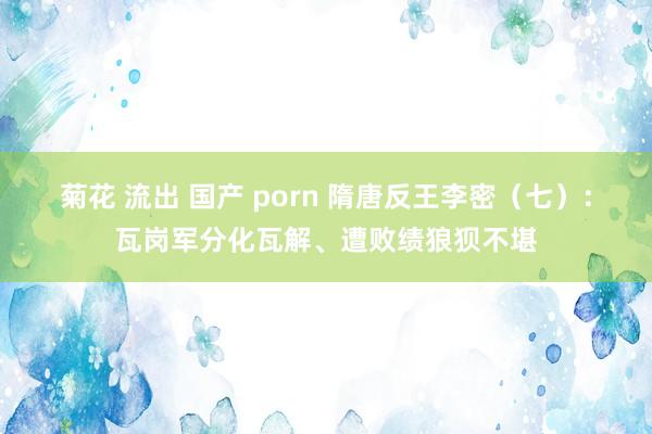 菊花 流出 国产 porn 隋唐反王李密（七）：瓦岗军分化瓦解、遭败绩狼狈不堪