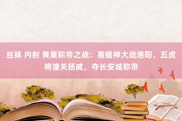 丝袜 内射 黄巢称帝之战：赛瘟神大战洛阳，五虎将潼关扬威，夺长安城称帝