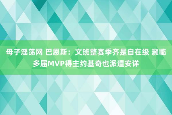 母子淫荡网 巴恩斯：文班整赛季齐是自在级 濒临多届MVP得主约基奇也派遣安详