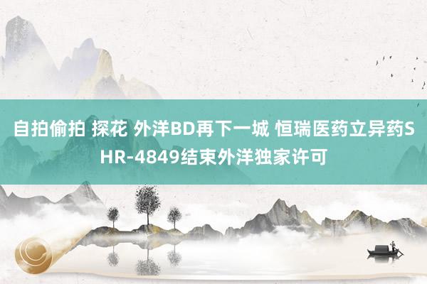 自拍偷拍 探花 外洋BD再下一城 恒瑞医药立异药SHR-4849结束外洋独家许可