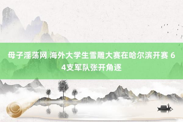 母子淫荡网 海外大学生雪雕大赛在哈尔滨开赛 64支军队张开角逐