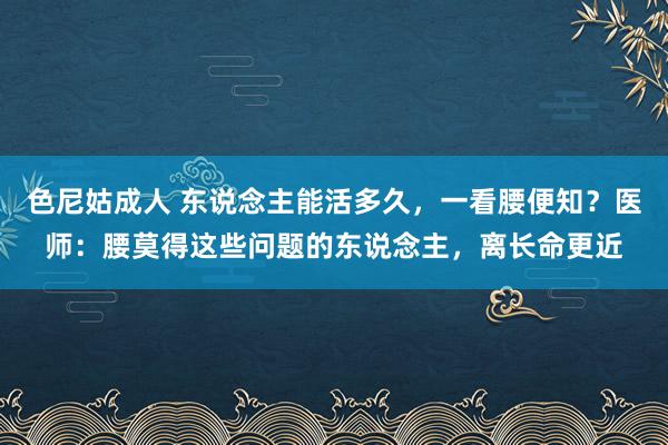 色尼姑成人 东说念主能活多久，一看腰便知？医师：腰莫得这些问题的东说念主，离长命更近