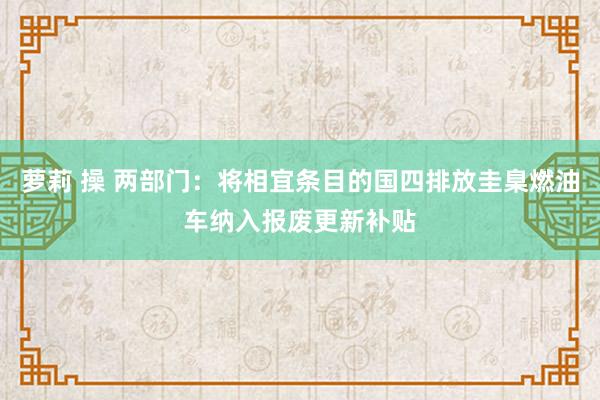 萝莉 操 两部门：将相宜条目的国四排放圭臬燃油车纳入报废更新补贴