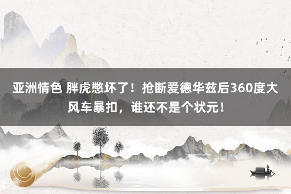 亚洲情色 胖虎憋坏了！抢断爱德华兹后360度大风车暴扣，谁还不是个状元！