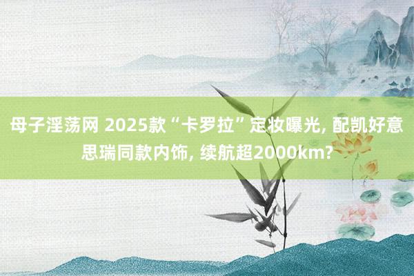 母子淫荡网 2025款“卡罗拉”定妆曝光， 配凯好意思瑞同款内饰， 续航超2000km?