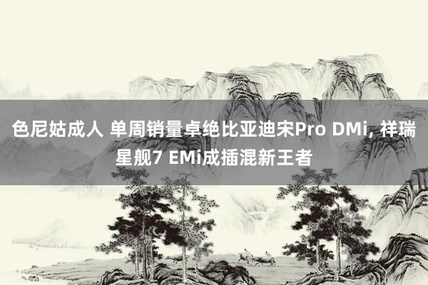 色尼姑成人 单周销量卓绝比亚迪宋Pro DMi， 祥瑞星舰7 EMi成插混新王者