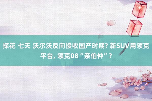 探花 七天 沃尔沃反向接收国产时期? 新SUV用领克平台， 领克08“亲伯仲”?