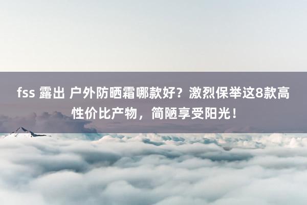 fss 露出 户外防晒霜哪款好？激烈保举这8款高性价比产物，简陋享受阳光！