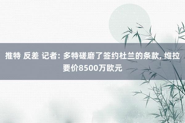 推特 反差 记者: 多特磋磨了签约杜兰的条款， 维拉要价8500万欧元