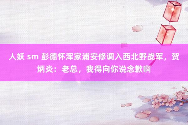 人妖 sm 彭德怀浑家浦安修调入西北野战军，贺炳炎：老总，我得向你说念歉啊