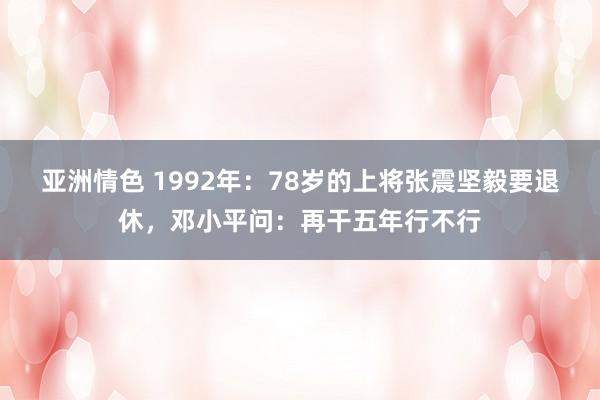 亚洲情色 1992年：78岁的上将张震坚毅要退休，邓小平问：再干五年行不行