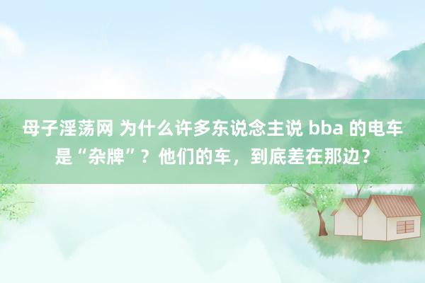 母子淫荡网 为什么许多东说念主说 bba 的电车是“杂牌”？他们的车，到底差在那边？