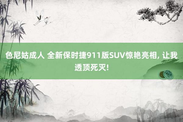 色尼姑成人 全新保时捷911版SUV惊艳亮相， 让我透顶死灭!