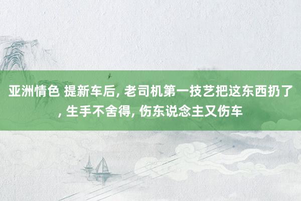 亚洲情色 提新车后， 老司机第一技艺把这东西扔了， 生手不舍得， 伤东说念主又伤车