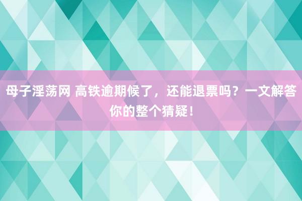 母子淫荡网 高铁逾期候了，还能退票吗？一文解答你的整个猜疑！