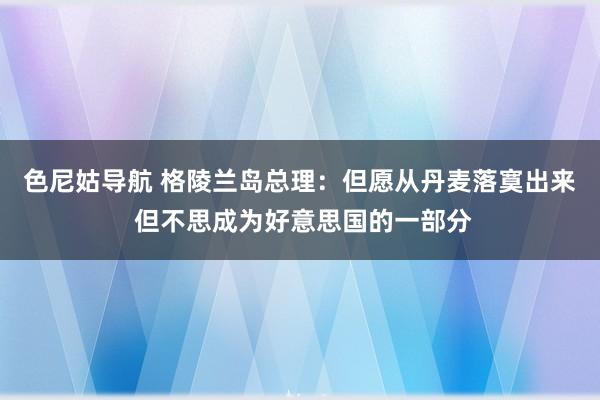 色尼姑导航 格陵兰岛总理：但愿从丹麦落寞出来 但不思成为好意思国的一部分