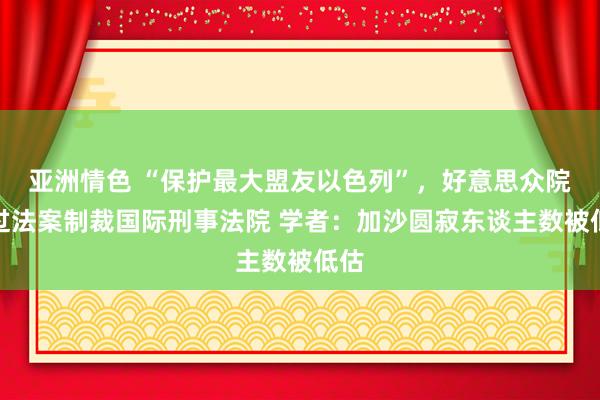 亚洲情色 “保护最大盟友以色列”，好意思众院通过法案制裁国际刑事法院 学者：加沙圆寂东谈主数被低估