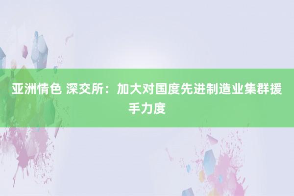 亚洲情色 深交所：加大对国度先进制造业集群援手力度