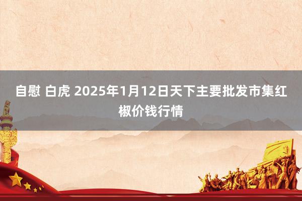 自慰 白虎 2025年1月12日天下主要批发市集红椒价钱行情