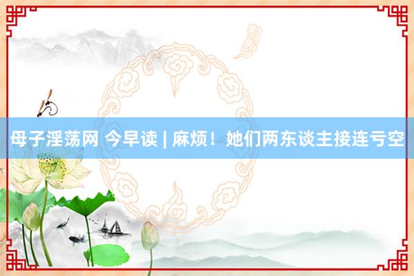 母子淫荡网 今早读 | 麻烦！她们两东谈主接连亏空