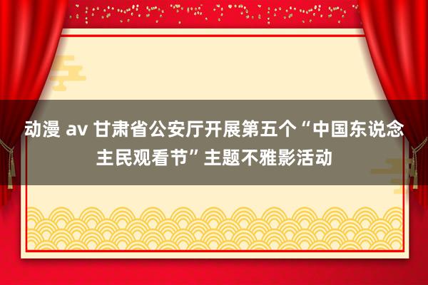 动漫 av 甘肃省公安厅开展第五个“中国东说念主民观看节”主题不雅影活动