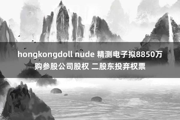 hongkongdoll nude 精测电子拟8850万购参股公司股权 二股东投弃权票