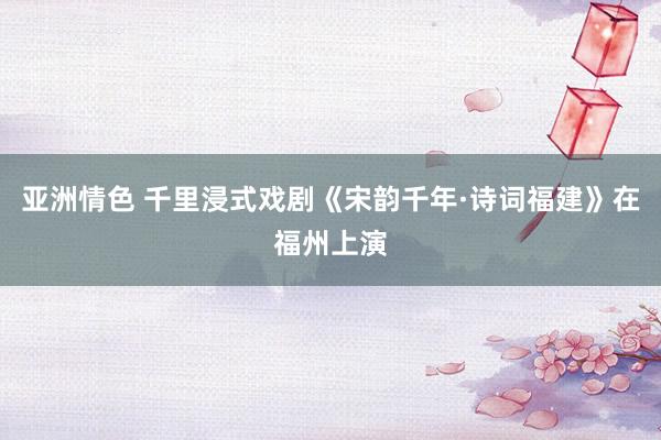 亚洲情色 千里浸式戏剧《宋韵千年·诗词福建》在福州上演