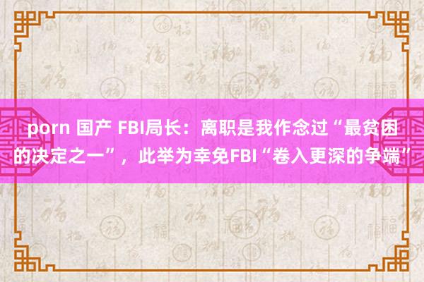 porn 国产 FBI局长：离职是我作念过“最贫困的决定之一”，此举为幸免FBI“卷入更深的争端”