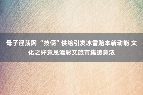 母子淫荡网 “技俩”供给引发冰雪赔本新动能 文化之好意思添彩文旅市集暖意浓