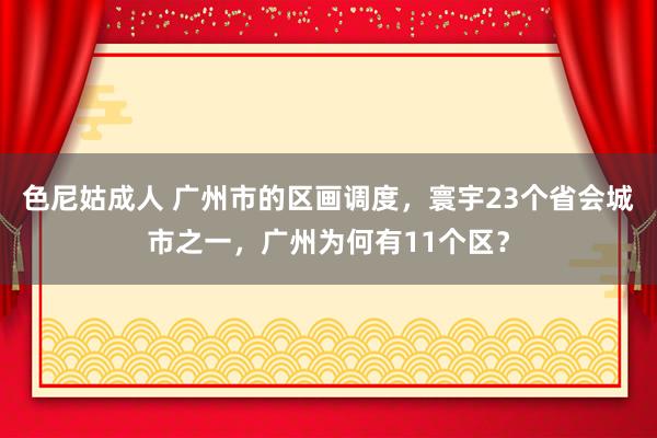 色尼姑成人 广州市的区画调度，寰宇23个省会城市之一，广州为何有11个区？