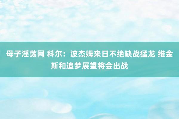 母子淫荡网 科尔：波杰姆来日不绝缺战猛龙 维金斯和追梦展望将会出战