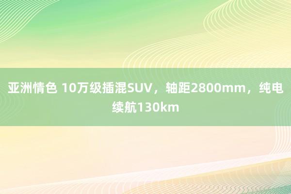 亚洲情色 10万级插混SUV，轴距2800mm，纯电续航130km