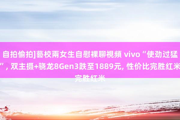 自拍偷拍]藝校兩女生自慰裸聊視頻 vivo“使劲过猛”， 双主摄+骁龙8Gen3跌至1889元， 性价比完胜红米