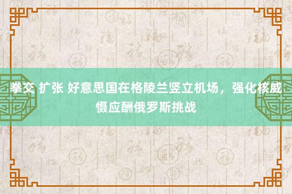 拳交 扩张 好意思国在格陵兰竖立机场，强化核威慑应酬俄罗斯挑战