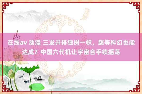 在线av 动漫 三发并排独树一帜，超等科幻也能达成？中国六代机让宇宙合手续摇荡