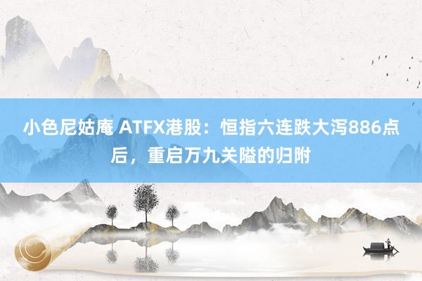 小色尼姑庵 ATFX港股：恒指六连跌大泻886点后，重启万九关隘的归附