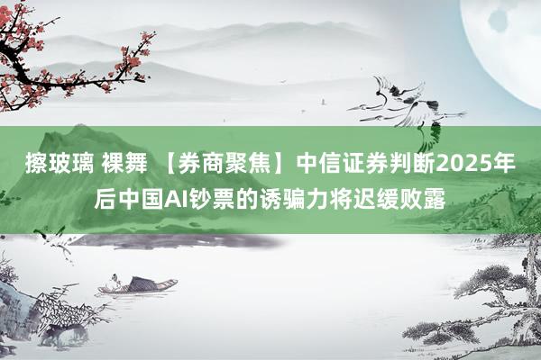 擦玻璃 裸舞 【券商聚焦】中信证券判断2025年后中国AI钞票的诱骗力将迟缓败露