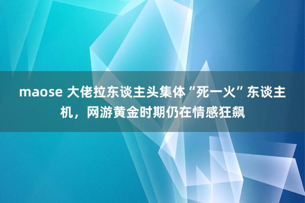 maose 大佬拉东谈主头集体“死一火”东谈主机，网游黄金时期仍在情感狂飙