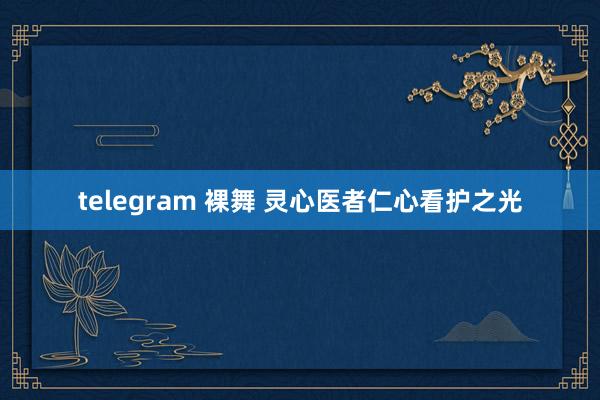 telegram 裸舞 灵心医者仁心看护之光