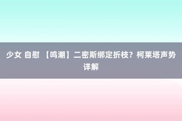 少女 自慰 【鸣潮】二密斯绑定折枝？柯莱塔声势详解